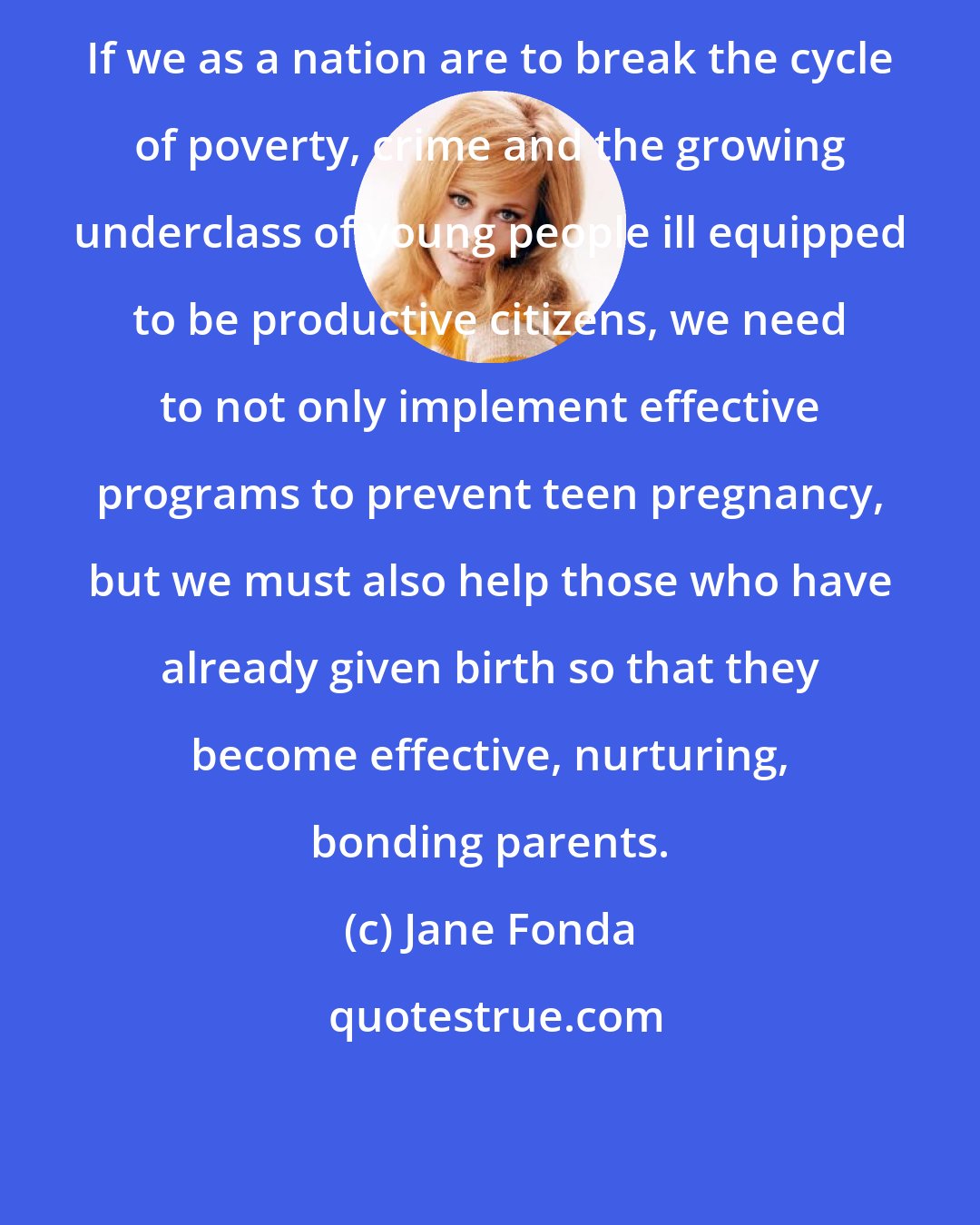 Jane Fonda: If we as a nation are to break the cycle of poverty, crime and the growing underclass of young people ill equipped to be productive citizens, we need to not only implement effective programs to prevent teen pregnancy, but we must also help those who have already given birth so that they become effective, nurturing, bonding parents.
