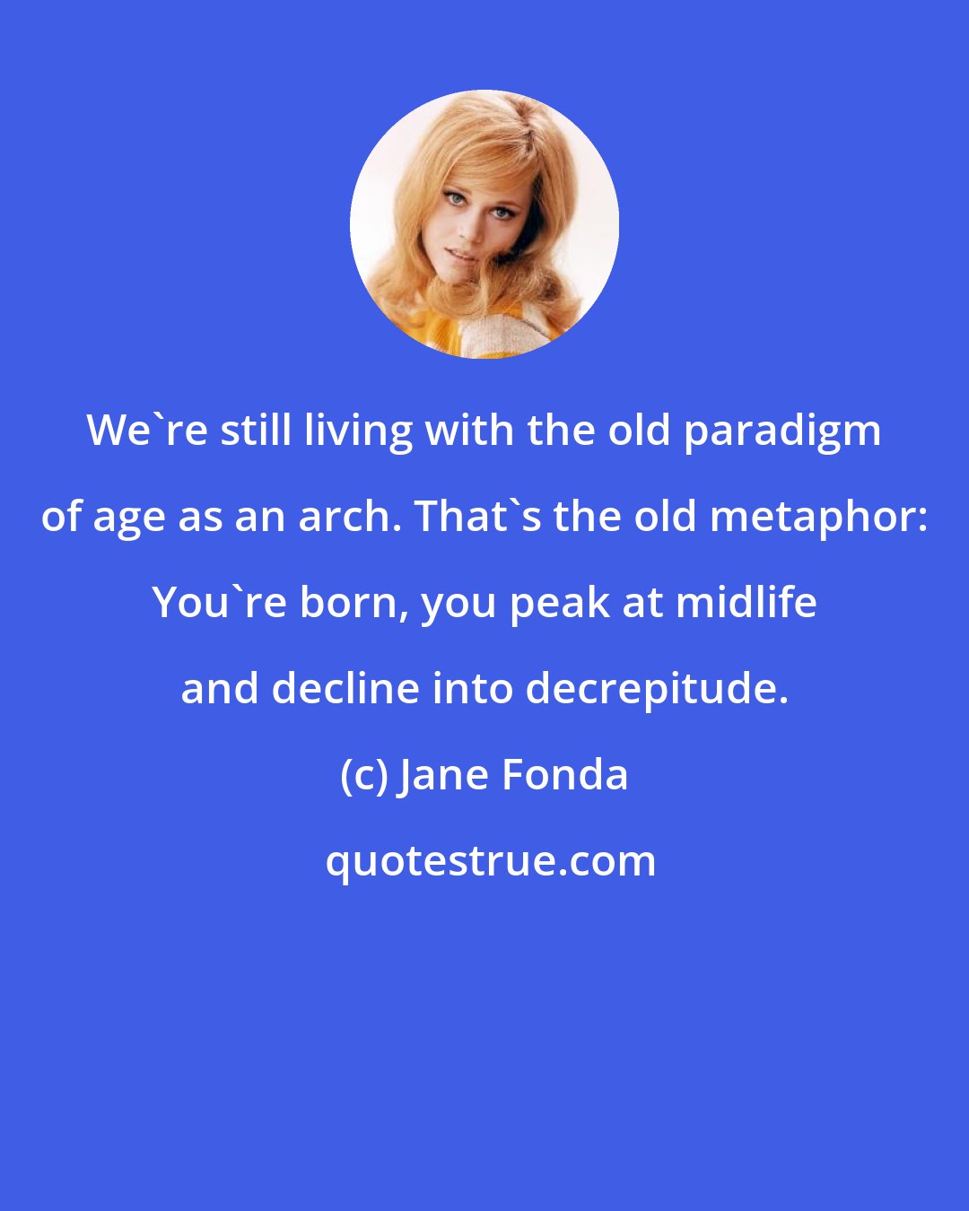Jane Fonda: We're still living with the old paradigm of age as an arch. That's the old metaphor: You're born, you peak at midlife and decline into decrepitude.