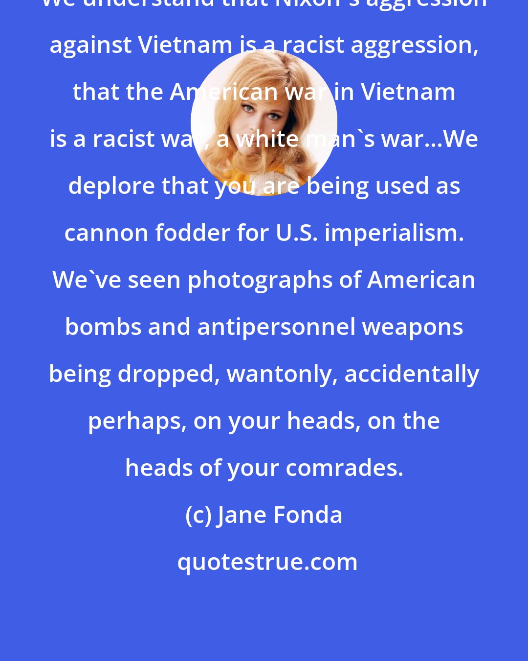 Jane Fonda: We understand that Nixon's aggression against Vietnam is a racist aggression, that the American war in Vietnam is a racist war, a white man's war...We deplore that you are being used as cannon fodder for U.S. imperialism. We've seen photographs of American bombs and antipersonnel weapons being dropped, wantonly, accidentally perhaps, on your heads, on the heads of your comrades.