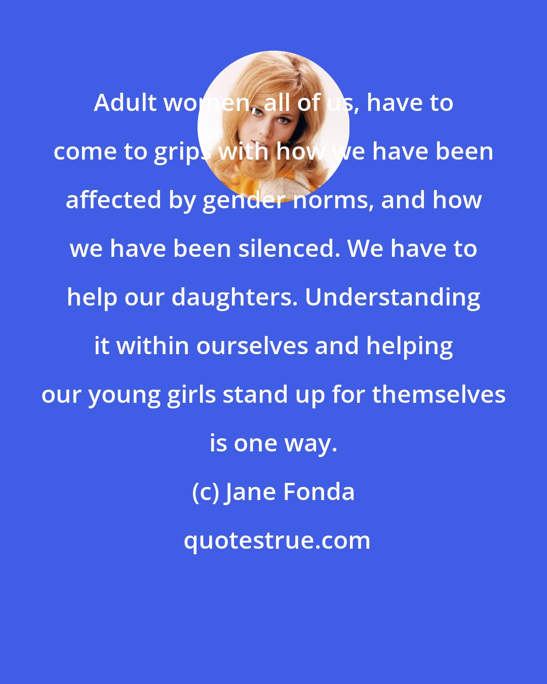 Jane Fonda: Adult women, all of us, have to come to grips with how we have been affected by gender norms, and how we have been silenced. We have to help our daughters. Understanding it within ourselves and helping our young girls stand up for themselves is one way.