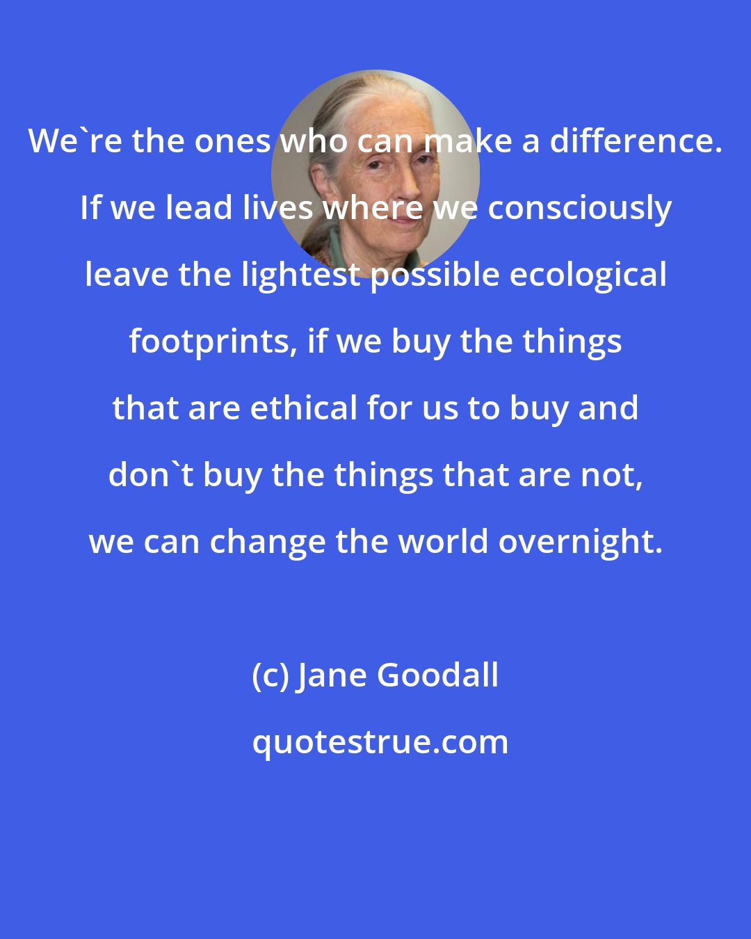 Jane Goodall: We're the ones who can make a difference. If we lead lives where we consciously leave the lightest possible ecological footprints, if we buy the things that are ethical for us to buy and don't buy the things that are not, we can change the world overnight.