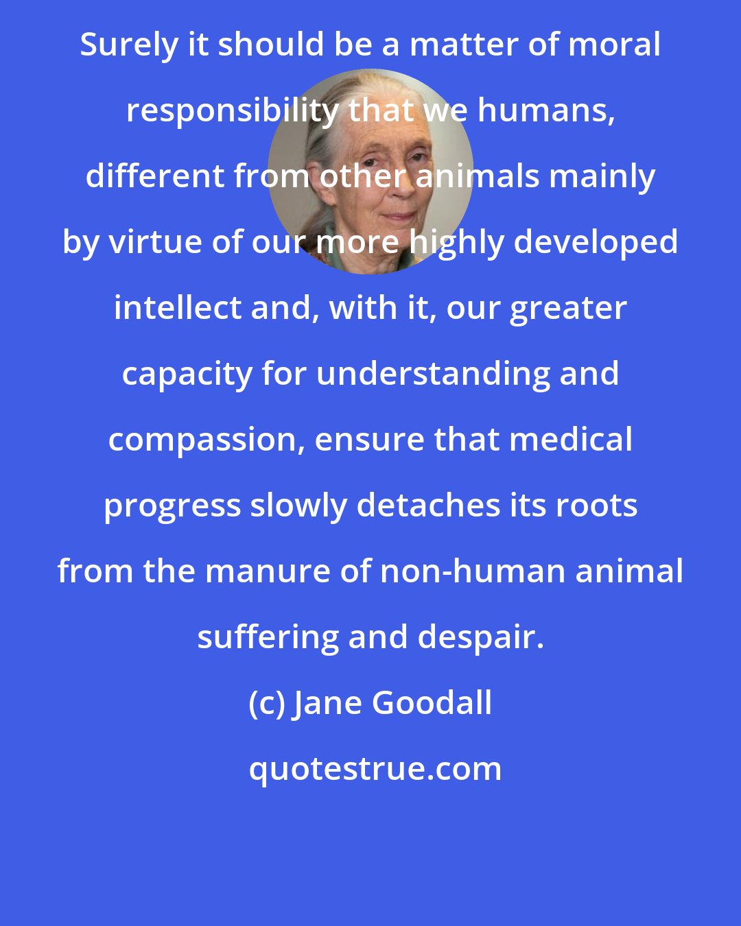 Jane Goodall: Surely it should be a matter of moral responsibility that we humans, different from other animals mainly by virtue of our more highly developed intellect and, with it, our greater capacity for understanding and compassion, ensure that medical progress slowly detaches its roots from the manure of non-human animal suffering and despair.