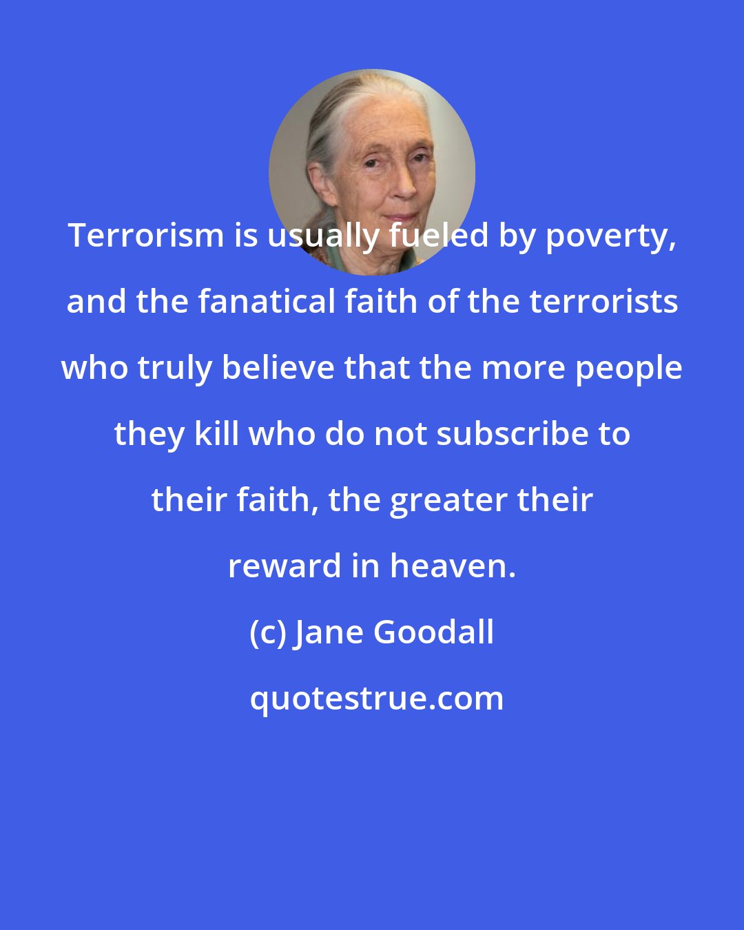 Jane Goodall: Terrorism is usually fueled by poverty, and the fanatical faith of the terrorists who truly believe that the more people they kill who do not subscribe to their faith, the greater their reward in heaven.