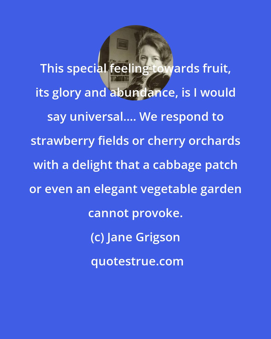 Jane Grigson: This special feeling towards fruit, its glory and abundance, is I would say universal.... We respond to strawberry fields or cherry orchards with a delight that a cabbage patch or even an elegant vegetable garden cannot provoke.