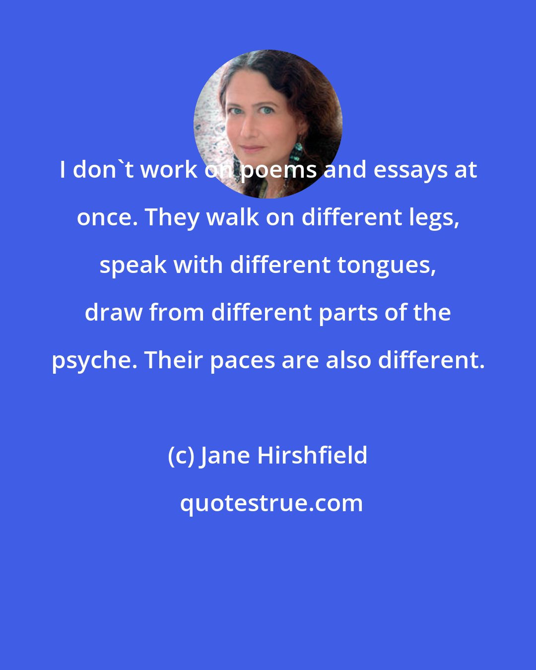 Jane Hirshfield: I don't work on poems and essays at once. They walk on different legs, speak with different tongues, draw from different parts of the psyche. Their paces are also different.
