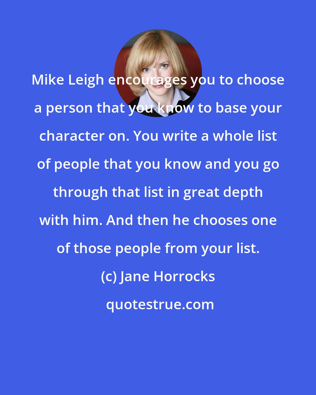 Jane Horrocks: Mike Leigh encourages you to choose a person that you know to base your character on. You write a whole list of people that you know and you go through that list in great depth with him. And then he chooses one of those people from your list.