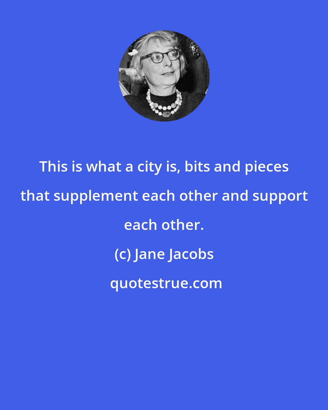 Jane Jacobs: This is what a city is, bits and pieces that supplement each other and support each other.