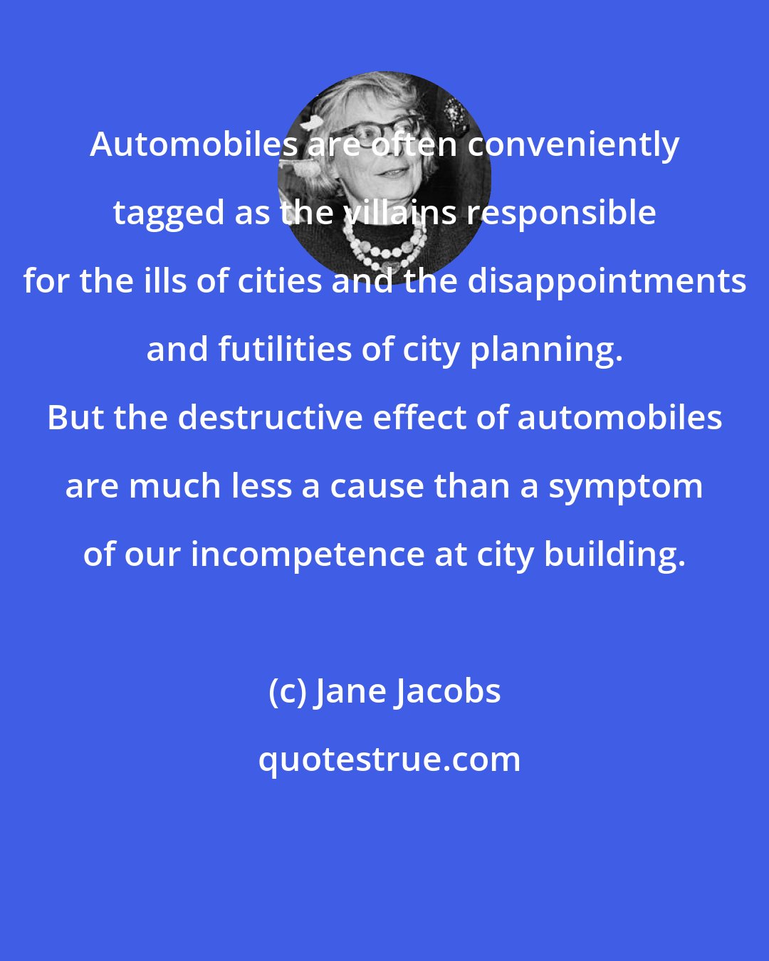 Jane Jacobs: Automobiles are often conveniently tagged as the villains responsible for the ills of cities and the disappointments and futilities of city planning. But the destructive effect of automobiles are much less a cause than a symptom of our incompetence at city building.