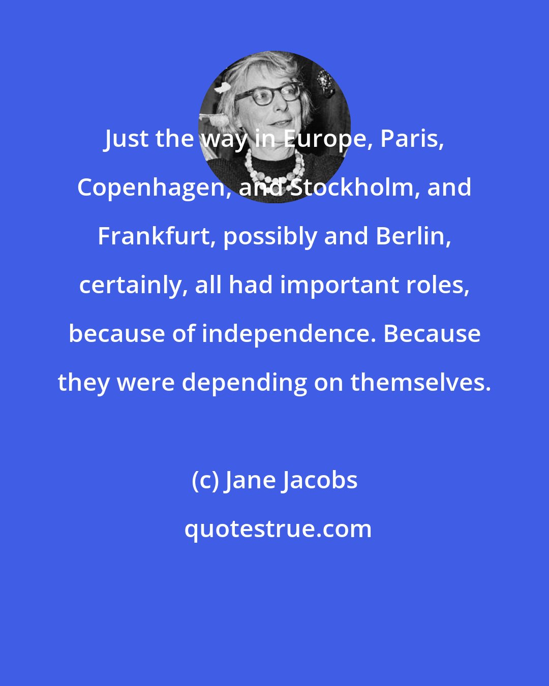Jane Jacobs: Just the way in Europe, Paris, Copenhagen, and Stockholm, and Frankfurt, possibly and Berlin, certainly, all had important roles, because of independence. Because they were depending on themselves.