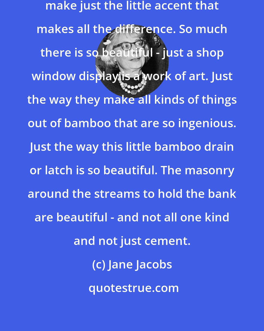 Jane Jacobs: The Japanese are virtuosos. They make just the little accent that makes all the difference. So much there is so beautiful - just a shop window display is a work of art. Just the way they make all kinds of things out of bamboo that are so ingenious. Just the way this little bamboo drain or latch is so beautiful. The masonry around the streams to hold the bank are beautiful - and not all one kind and not just cement.