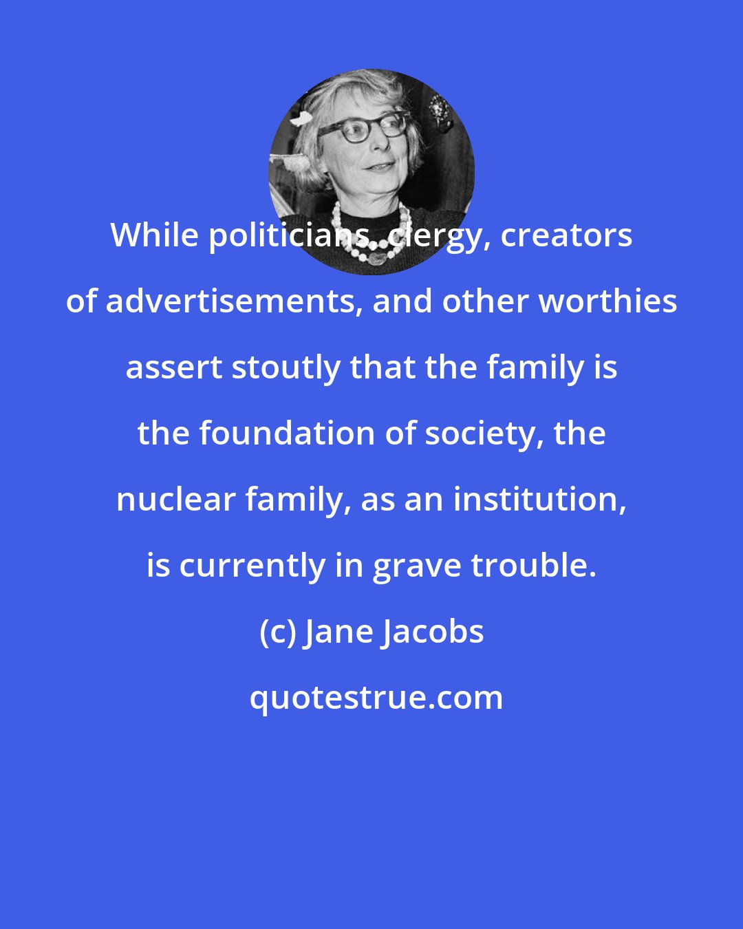 Jane Jacobs: While politicians, clergy, creators of advertisements, and other worthies assert stoutly that the family is the foundation of society, the nuclear family, as an institution, is currently in grave trouble.
