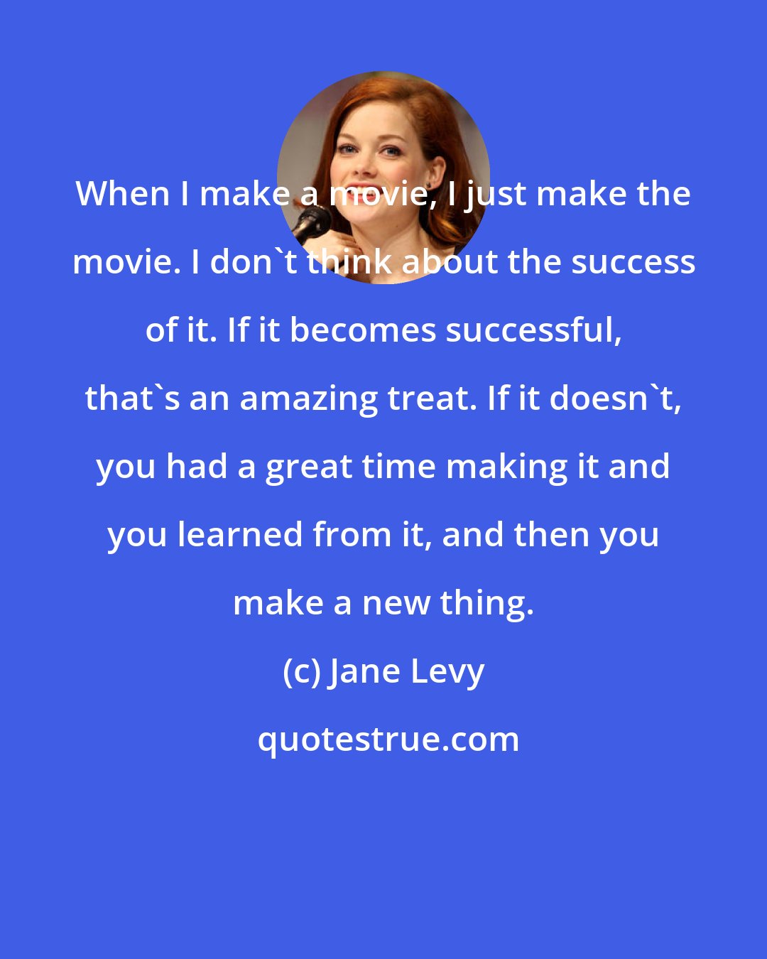 Jane Levy: When I make a movie, I just make the movie. I don't think about the success of it. If it becomes successful, that's an amazing treat. If it doesn't, you had a great time making it and you learned from it, and then you make a new thing.