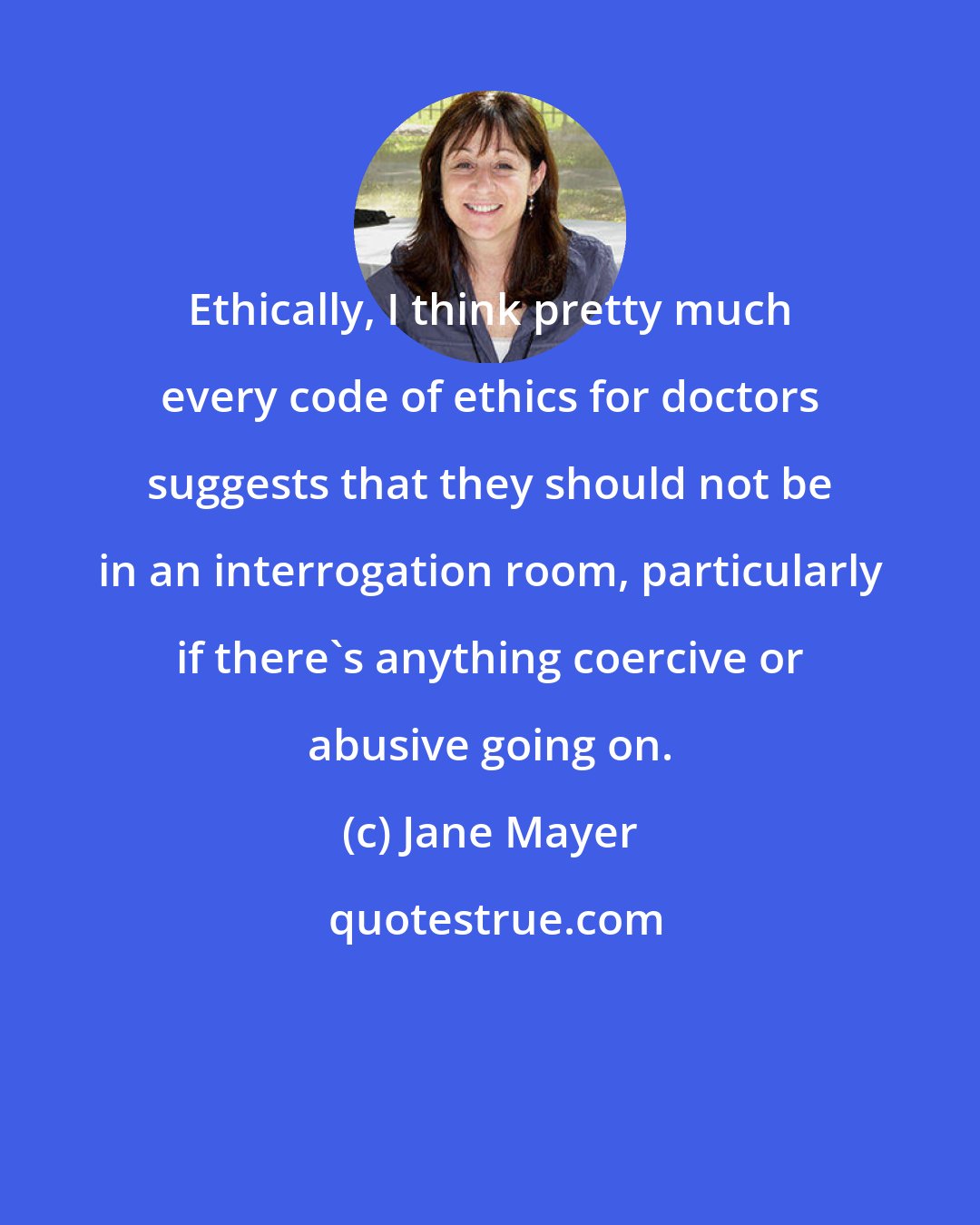 Jane Mayer: Ethically, I think pretty much every code of ethics for doctors suggests that they should not be in an interrogation room, particularly if there's anything coercive or abusive going on.