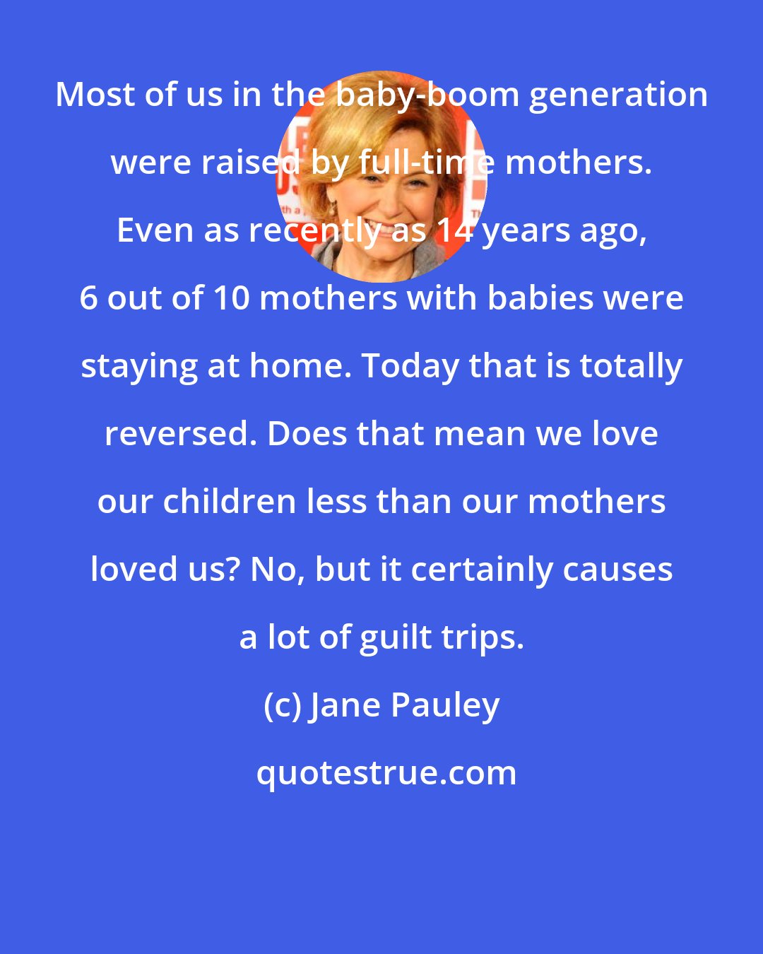 Jane Pauley: Most of us in the baby-boom generation were raised by full-time mothers. Even as recently as 14 years ago, 6 out of 10 mothers with babies were staying at home. Today that is totally reversed. Does that mean we love our children less than our mothers loved us? No, but it certainly causes a lot of guilt trips.