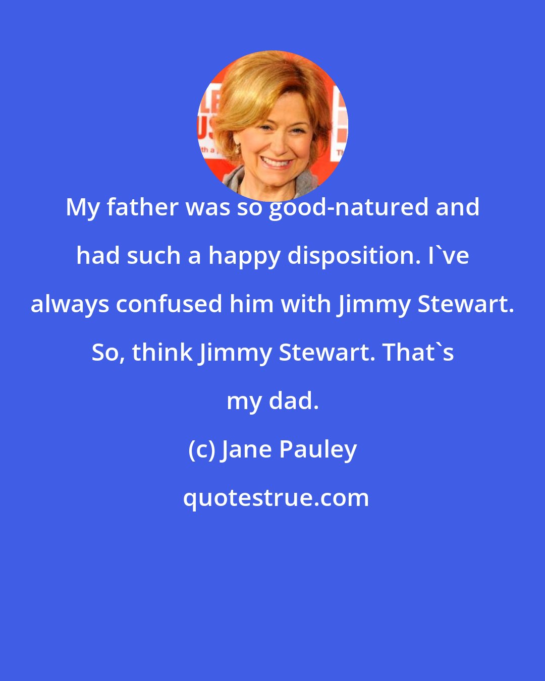 Jane Pauley: My father was so good-natured and had such a happy disposition. I've always confused him with Jimmy Stewart. So, think Jimmy Stewart. That's my dad.