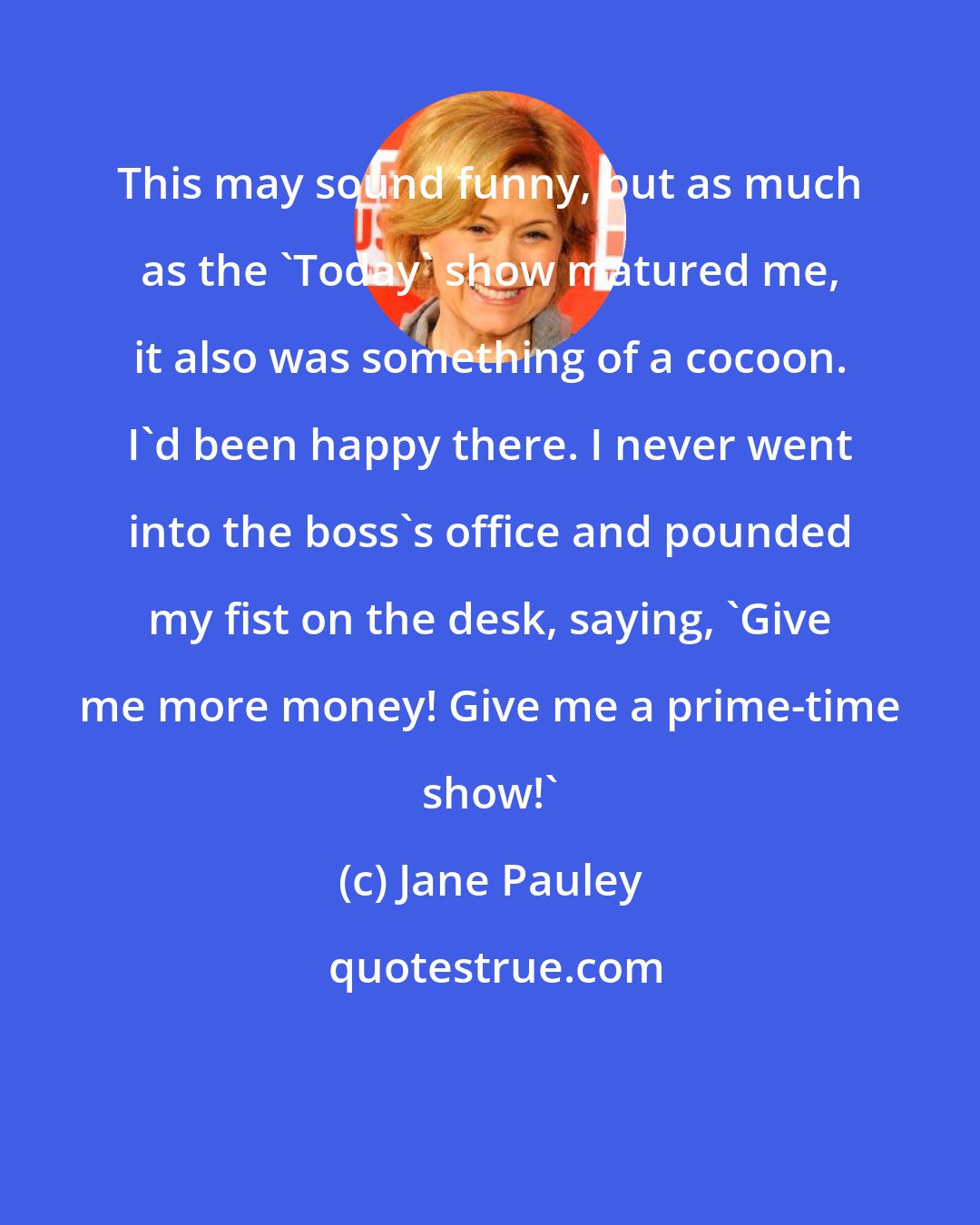 Jane Pauley: This may sound funny, but as much as the 'Today' show matured me, it also was something of a cocoon. I'd been happy there. I never went into the boss's office and pounded my fist on the desk, saying, 'Give me more money! Give me a prime-time show!'