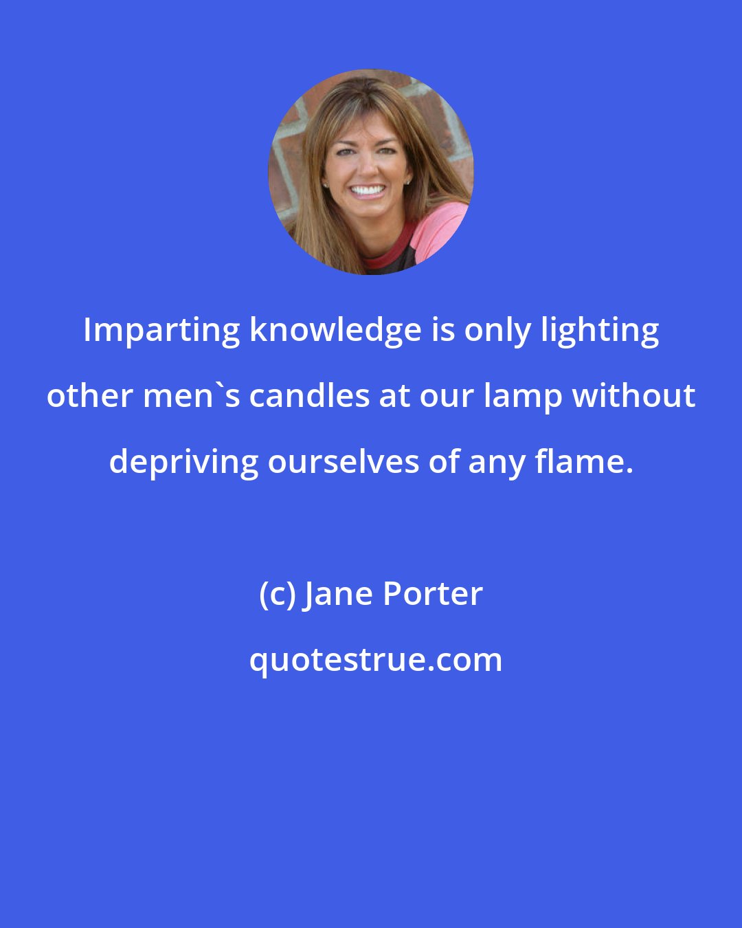 Jane Porter: Imparting knowledge is only lighting other men's candles at our lamp without depriving ourselves of any flame.