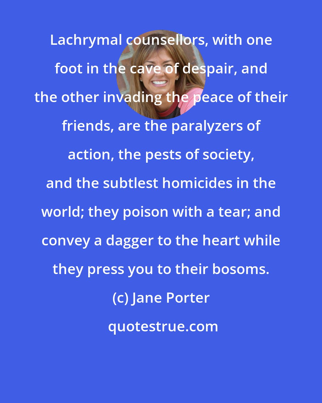 Jane Porter: Lachrymal counsellors, with one foot in the cave of despair, and the other invading the peace of their friends, are the paralyzers of action, the pests of society, and the subtlest homicides in the world; they poison with a tear; and convey a dagger to the heart while they press you to their bosoms.