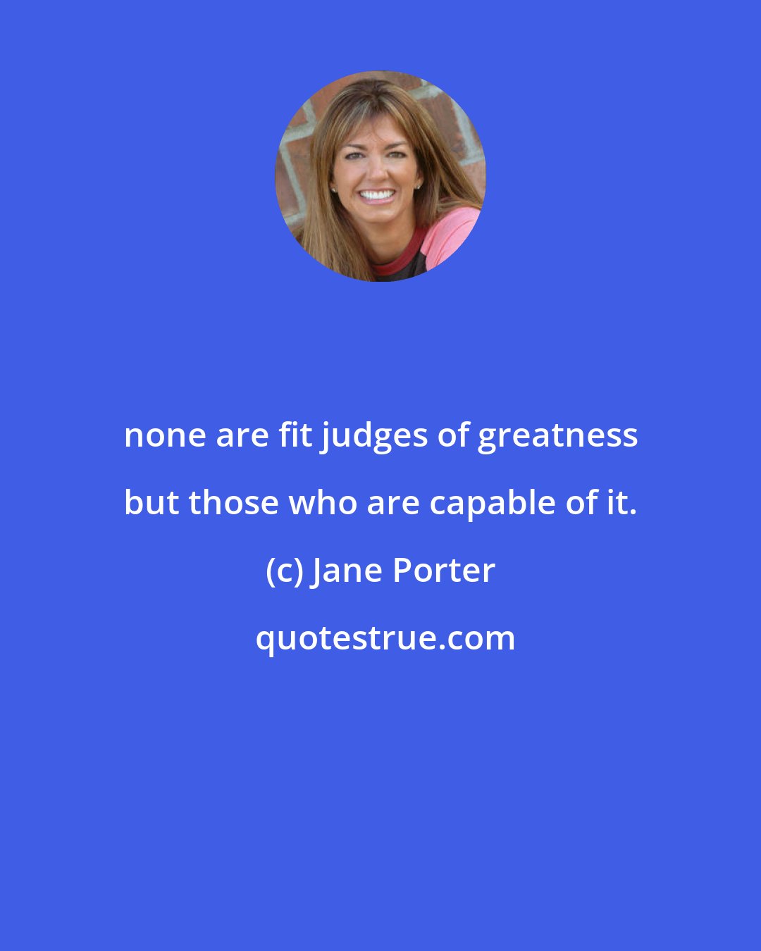 Jane Porter: none are fit judges of greatness but those who are capable of it.