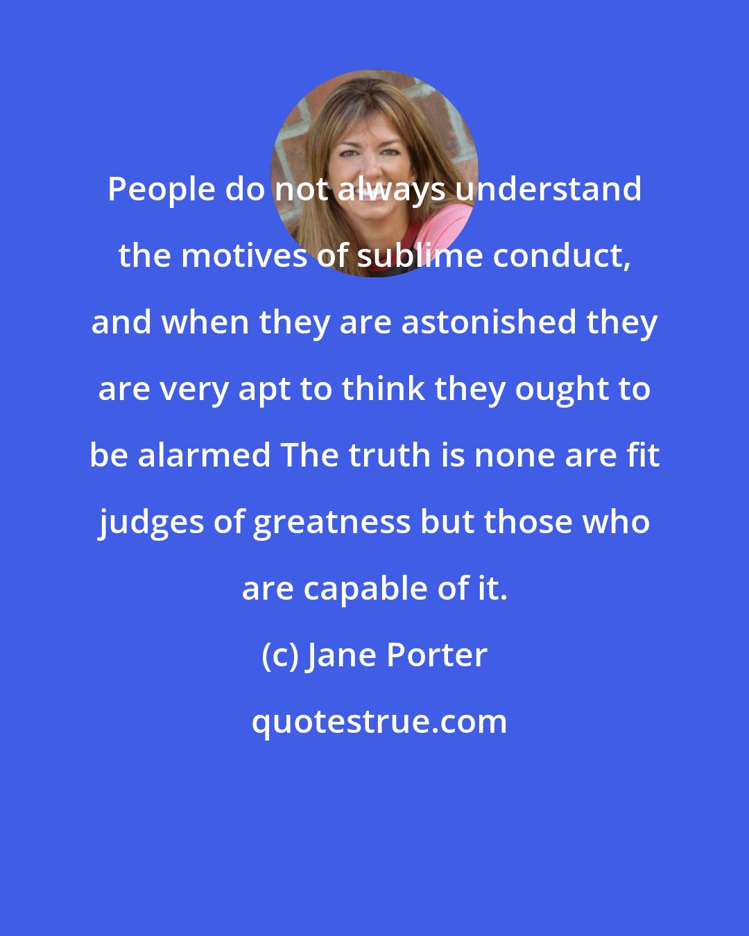 Jane Porter: People do not always understand the motives of sublime conduct, and when they are astonished they are very apt to think they ought to be alarmed The truth is none are fit judges of greatness but those who are capable of it.