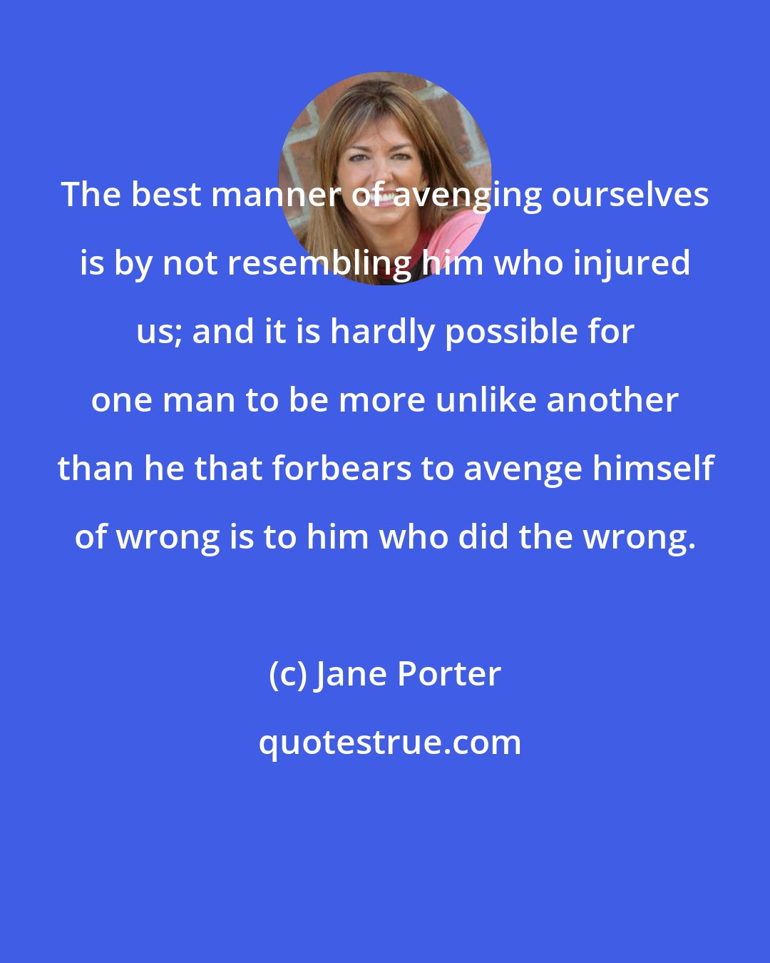 Jane Porter: The best manner of avenging ourselves is by not resembling him who injured us; and it is hardly possible for one man to be more unlike another than he that forbears to avenge himself of wrong is to him who did the wrong.