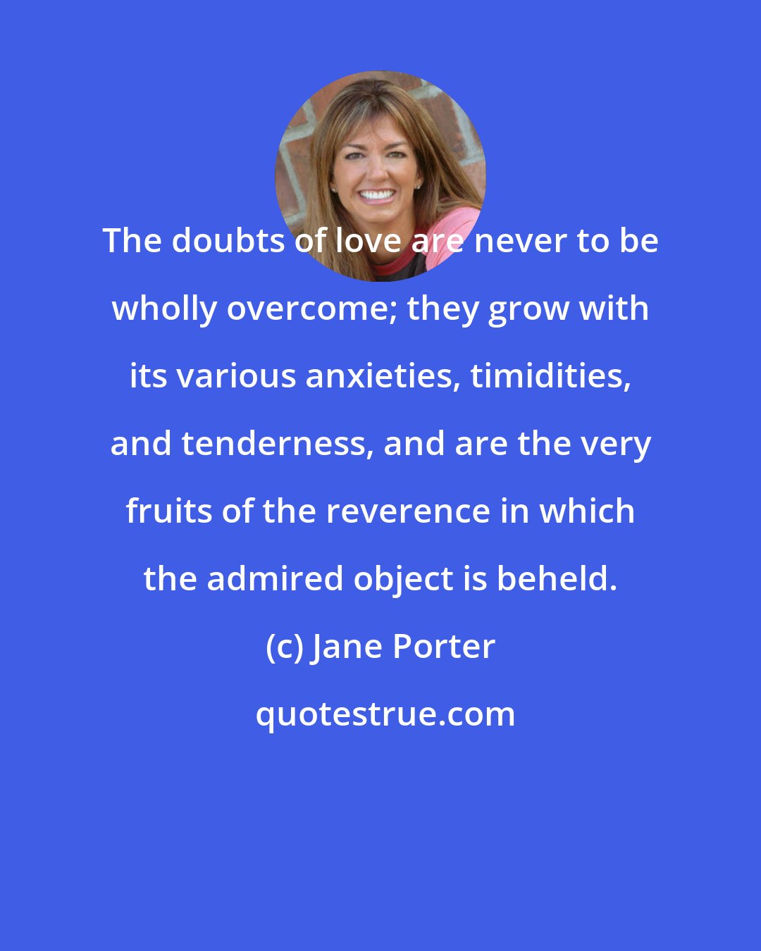 Jane Porter: The doubts of love are never to be wholly overcome; they grow with its various anxieties, timidities, and tenderness, and are the very fruits of the reverence in which the admired object is beheld.