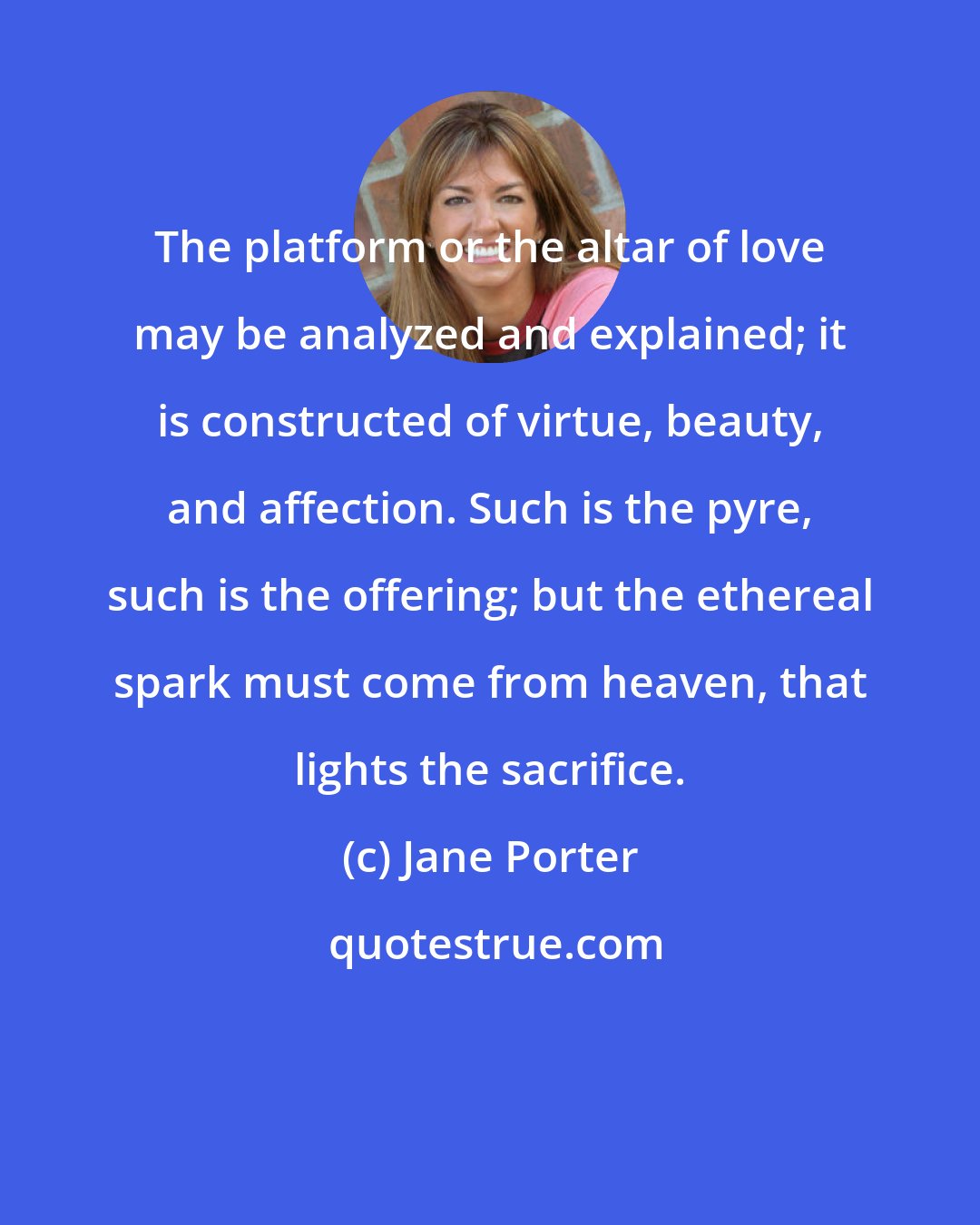 Jane Porter: The platform or the altar of love may be analyzed and explained; it is constructed of virtue, beauty, and affection. Such is the pyre, such is the offering; but the ethereal spark must come from heaven, that lights the sacrifice.