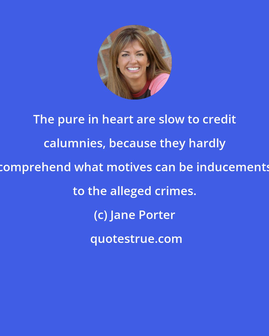 Jane Porter: The pure in heart are slow to credit calumnies, because they hardly comprehend what motives can be inducements to the alleged crimes.