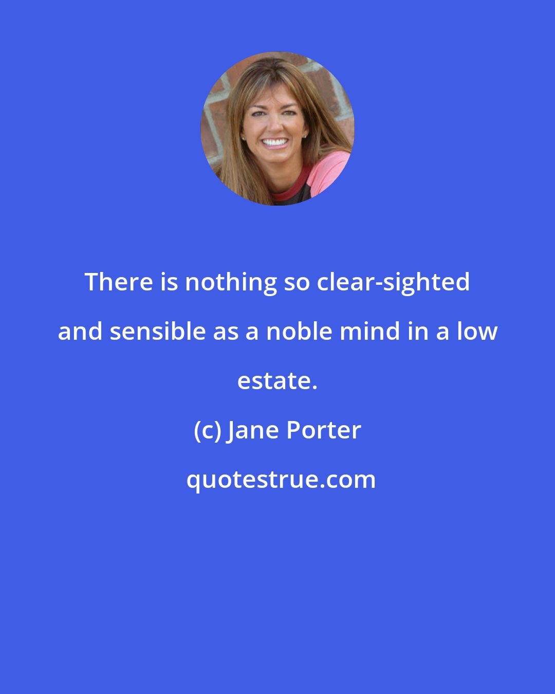 Jane Porter: There is nothing so clear-sighted and sensible as a noble mind in a low estate.