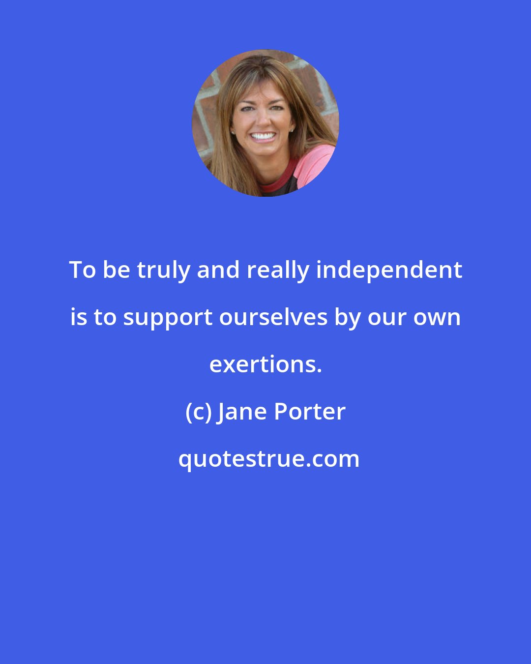 Jane Porter: To be truly and really independent is to support ourselves by our own exertions.