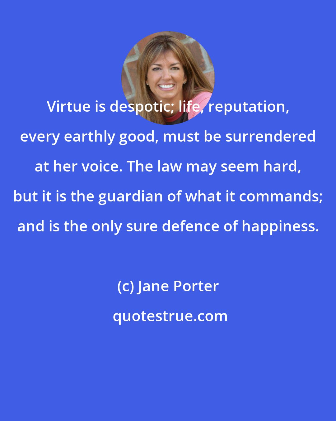 Jane Porter: Virtue is despotic; life, reputation, every earthly good, must be surrendered at her voice. The law may seem hard, but it is the guardian of what it commands; and is the only sure defence of happiness.