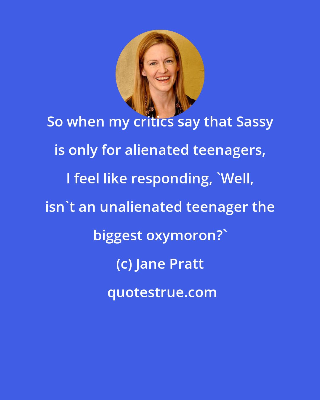 Jane Pratt: So when my critics say that Sassy is only for alienated teenagers, I feel like responding, 'Well, isn't an unalienated teenager the biggest oxymoron?'