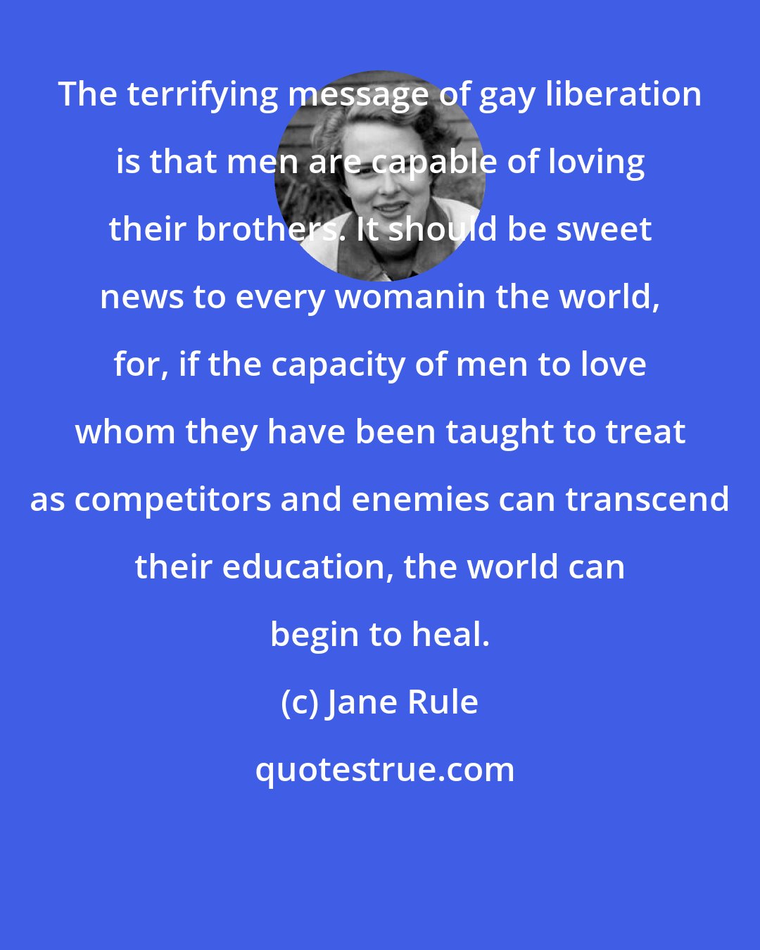 Jane Rule: The terrifying message of gay liberation is that men are capable of loving their brothers. It should be sweet news to every womanin the world, for, if the capacity of men to love whom they have been taught to treat as competitors and enemies can transcend their education, the world can begin to heal.