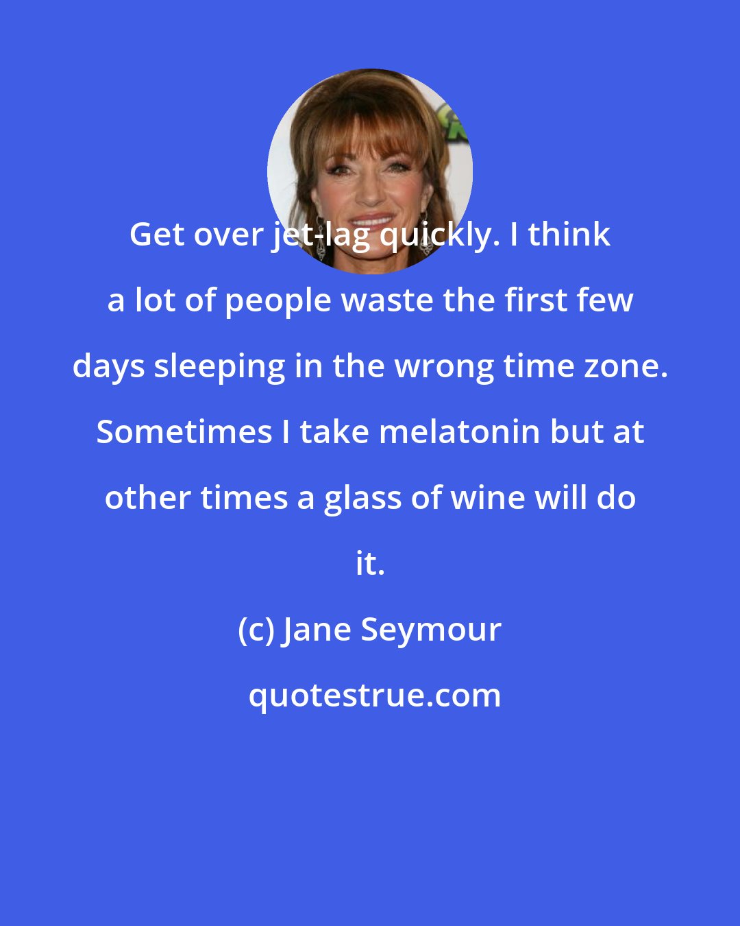 Jane Seymour: Get over jet-lag quickly. I think a lot of people waste the first few days sleeping in the wrong time zone. Sometimes I take melatonin but at other times a glass of wine will do it.