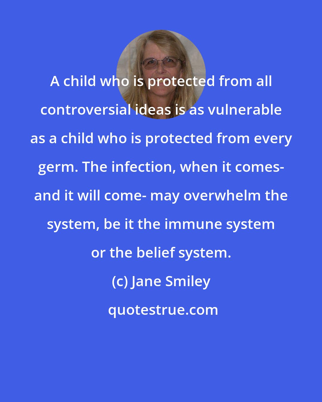Jane Smiley: A child who is protected from all controversial ideas is as vulnerable as a child who is protected from every germ. The infection, when it comes- and it will come- may overwhelm the system, be it the immune system or the belief system.