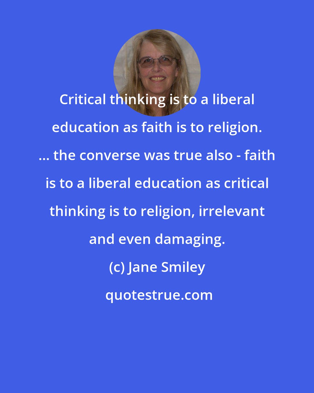 Jane Smiley: Critical thinking is to a liberal education as faith is to religion. ... the converse was true also - faith is to a liberal education as critical thinking is to religion, irrelevant and even damaging.