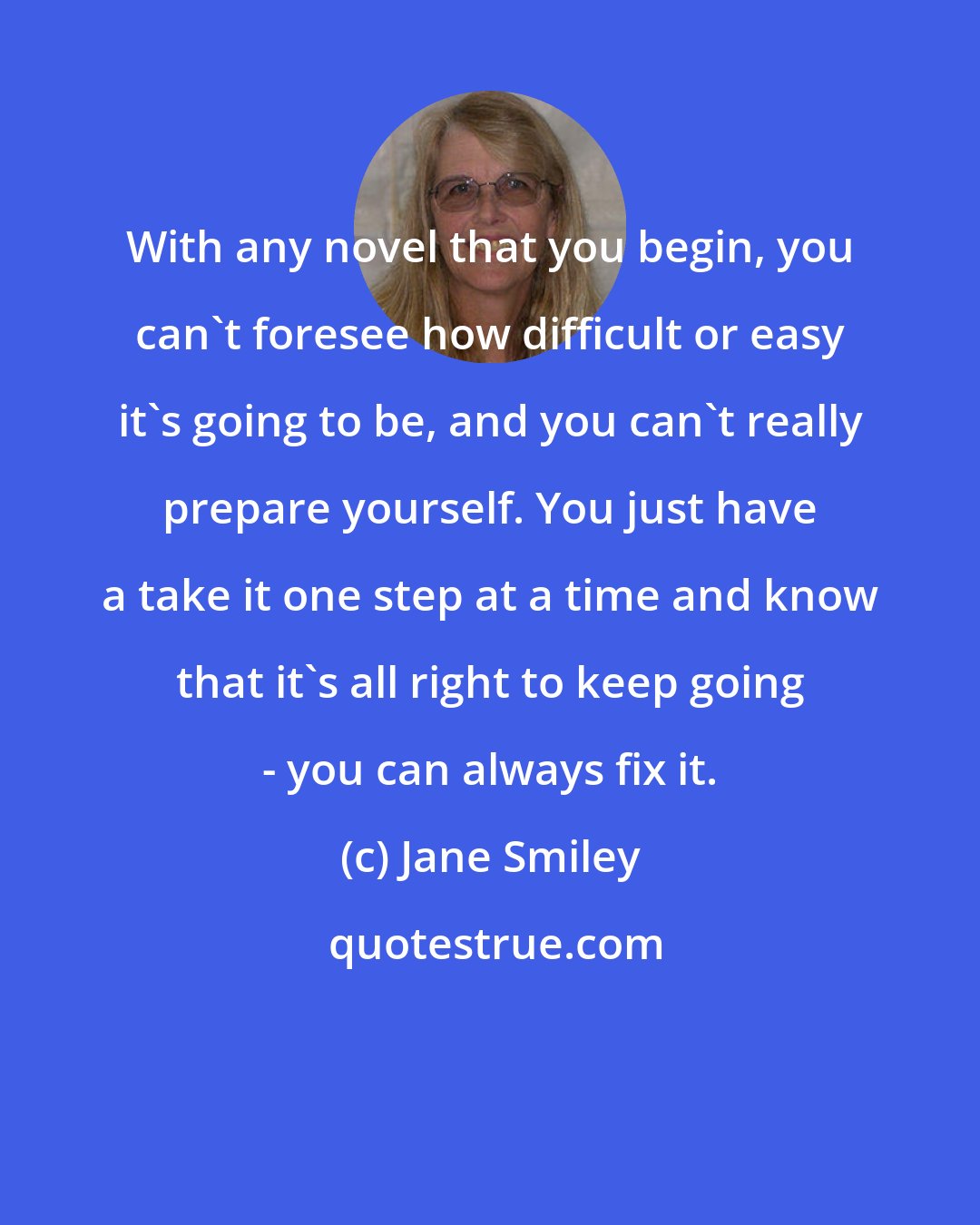 Jane Smiley: With any novel that you begin, you can't foresee how difficult or easy it's going to be, and you can't really prepare yourself. You just have a take it one step at a time and know that it's all right to keep going - you can always fix it.