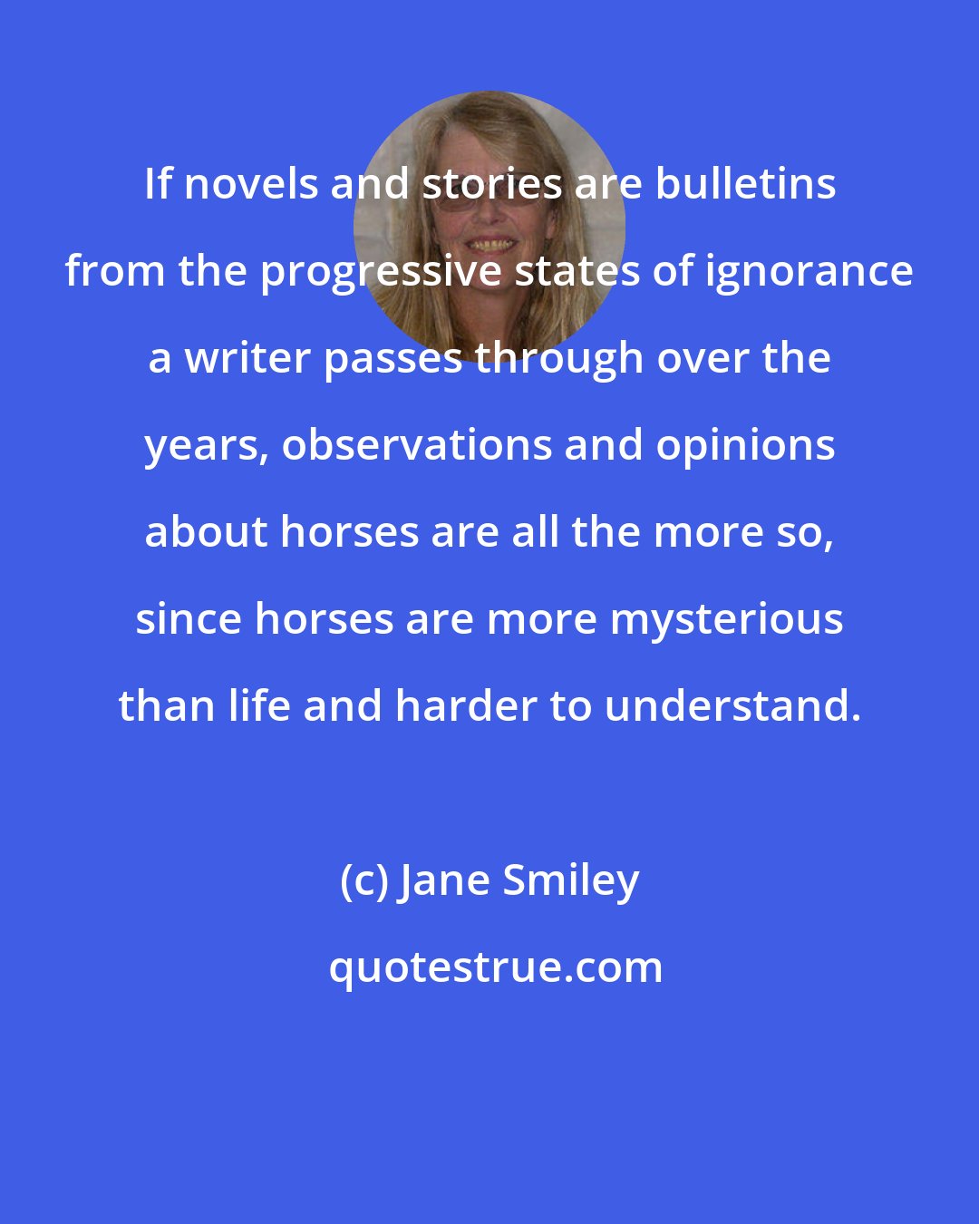 Jane Smiley: If novels and stories are bulletins from the progressive states of ignorance a writer passes through over the years, observations and opinions about horses are all the more so, since horses are more mysterious than life and harder to understand.