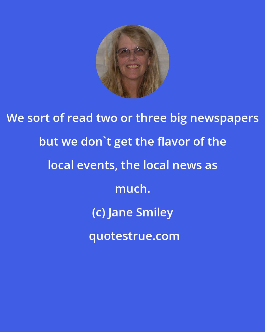 Jane Smiley: We sort of read two or three big newspapers but we don't get the flavor of the local events, the local news as much.