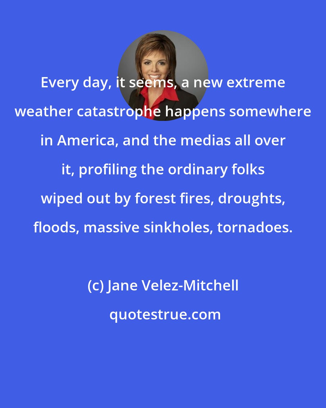 Jane Velez-Mitchell: Every day, it seems, a new extreme weather catastrophe happens somewhere in America, and the medias all over it, profiling the ordinary folks wiped out by forest fires, droughts, floods, massive sinkholes, tornadoes.