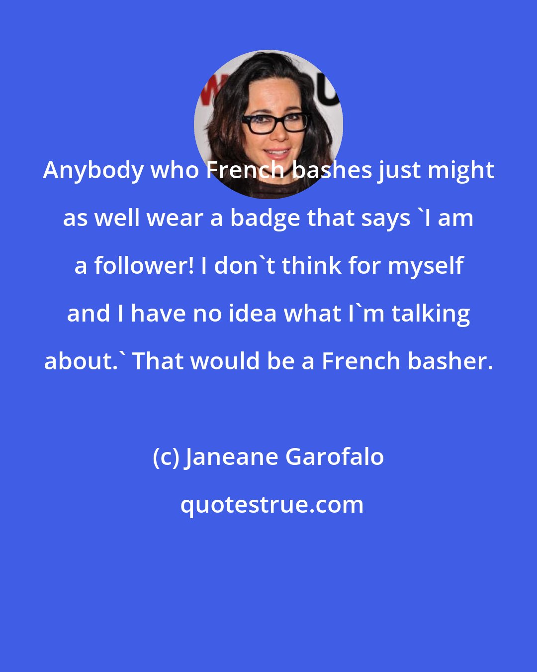 Janeane Garofalo: Anybody who French bashes just might as well wear a badge that says 'I am a follower! I don't think for myself and I have no idea what I'm talking about.' That would be a French basher.
