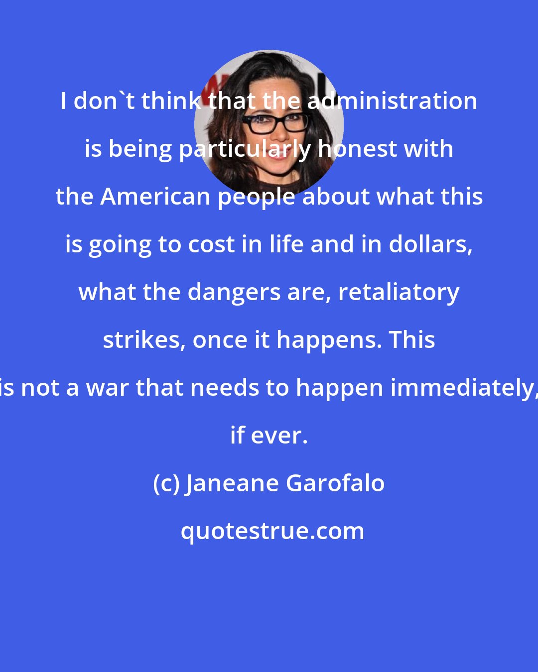 Janeane Garofalo: I don't think that the administration is being particularly honest with the American people about what this is going to cost in life and in dollars, what the dangers are, retaliatory strikes, once it happens. This is not a war that needs to happen immediately, if ever.