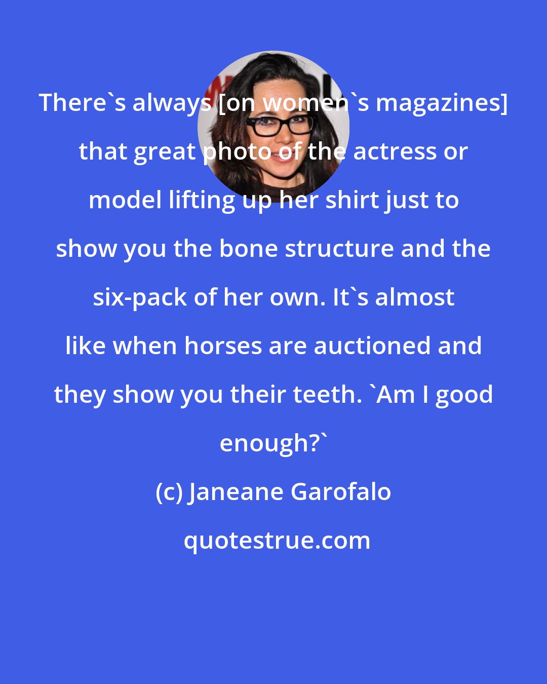 Janeane Garofalo: There's always [on women's magazines] that great photo of the actress or model lifting up her shirt just to show you the bone structure and the six-pack of her own. It's almost like when horses are auctioned and they show you their teeth. 'Am I good enough?'