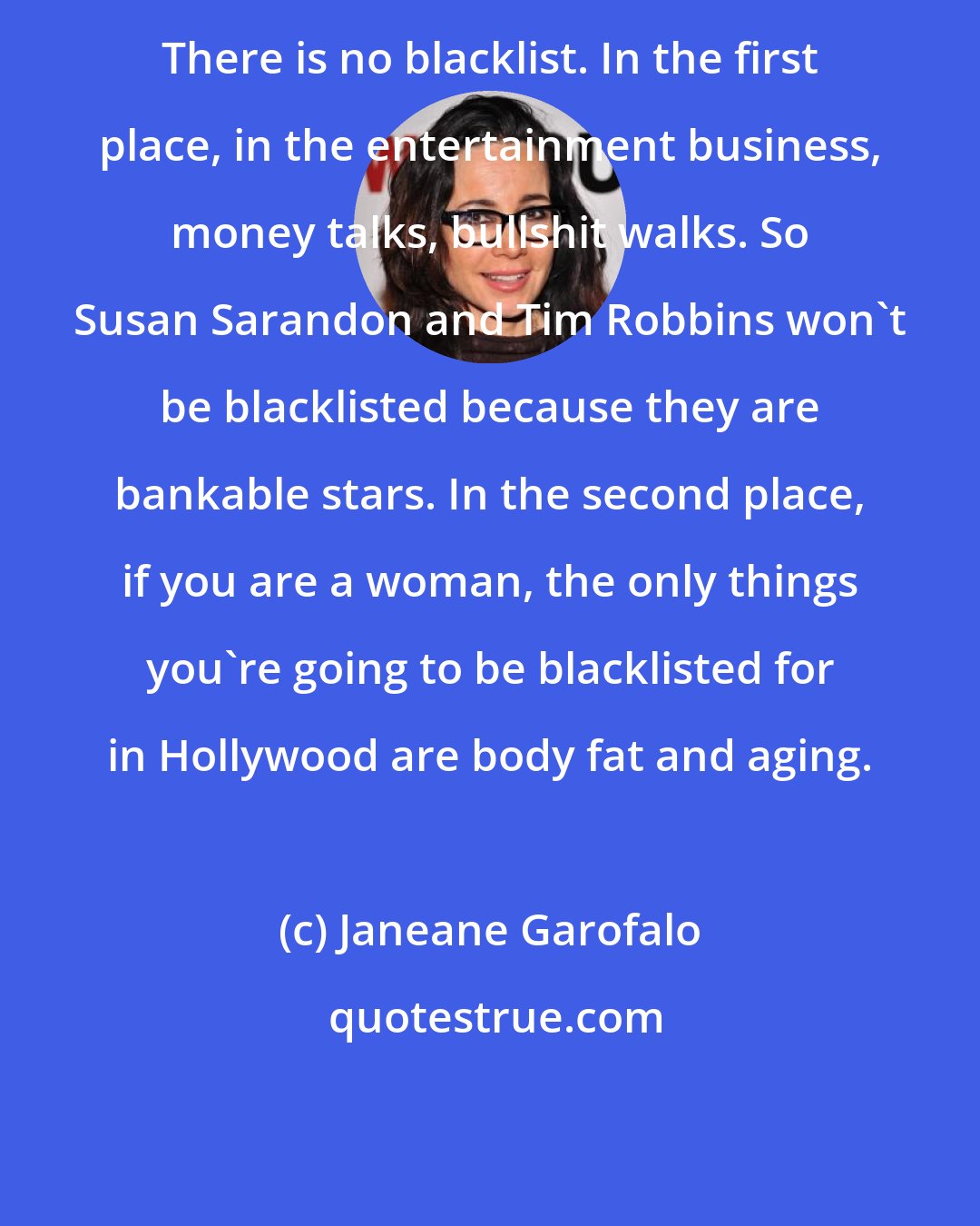 Janeane Garofalo: There is no blacklist. In the first place, in the entertainment business, money talks, bullshit walks. So Susan Sarandon and Tim Robbins won't be blacklisted because they are bankable stars. In the second place, if you are a woman, the only things you're going to be blacklisted for in Hollywood are body fat and aging.