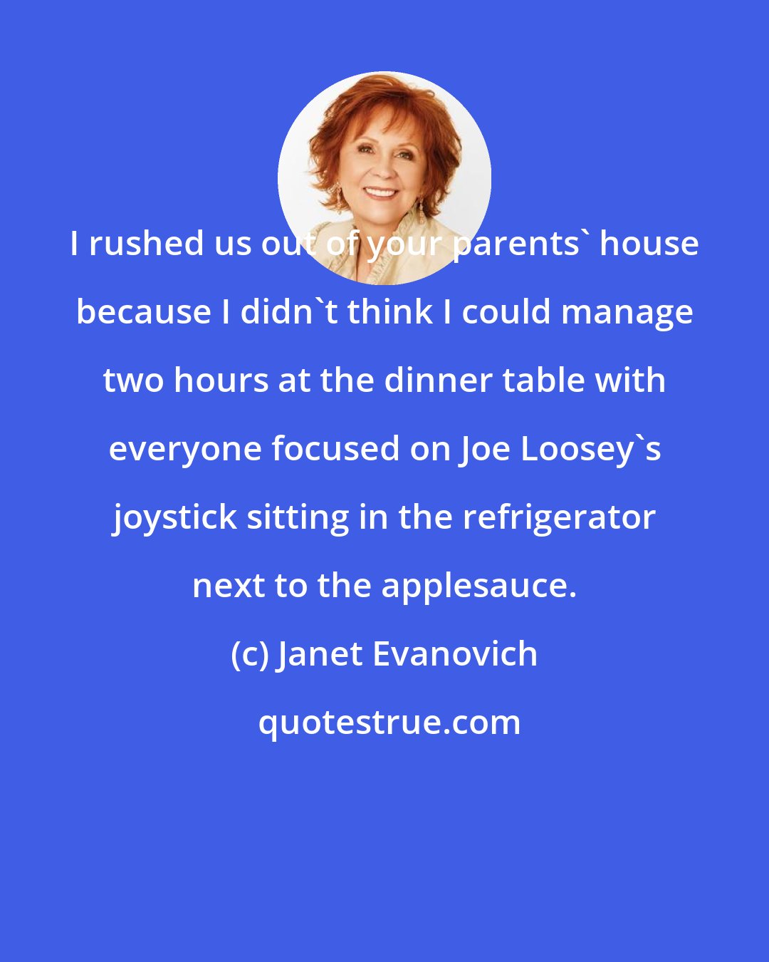 Janet Evanovich: I rushed us out of your parents' house because I didn't think I could manage two hours at the dinner table with everyone focused on Joe Loosey's joystick sitting in the refrigerator next to the applesauce.