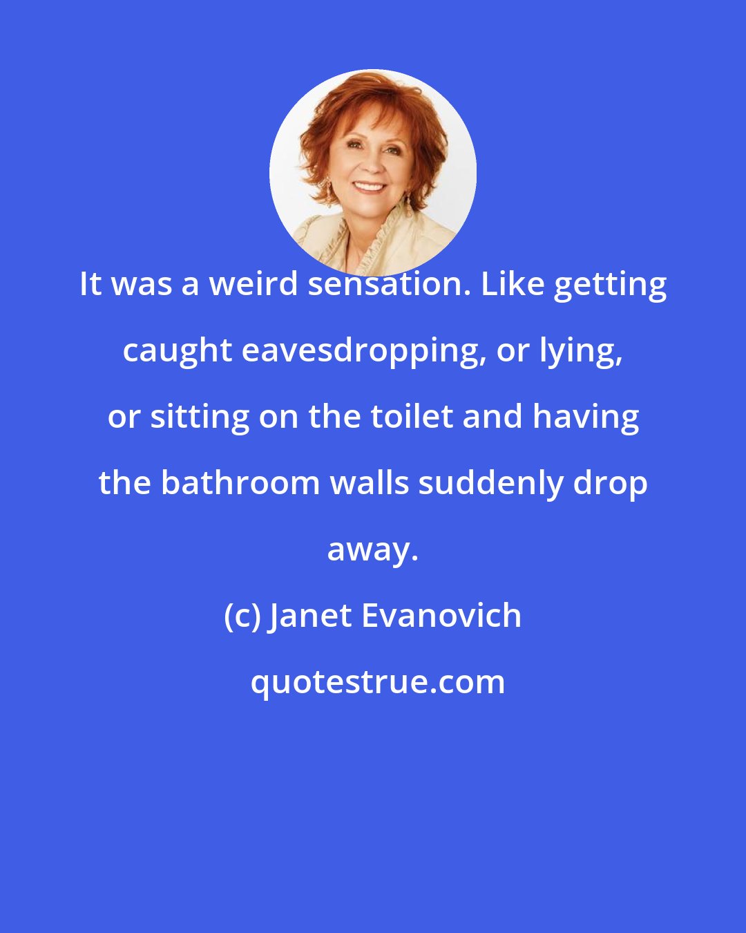 Janet Evanovich: It was a weird sensation. Like getting caught eavesdropping, or lying, or sitting on the toilet and having the bathroom walls suddenly drop away.