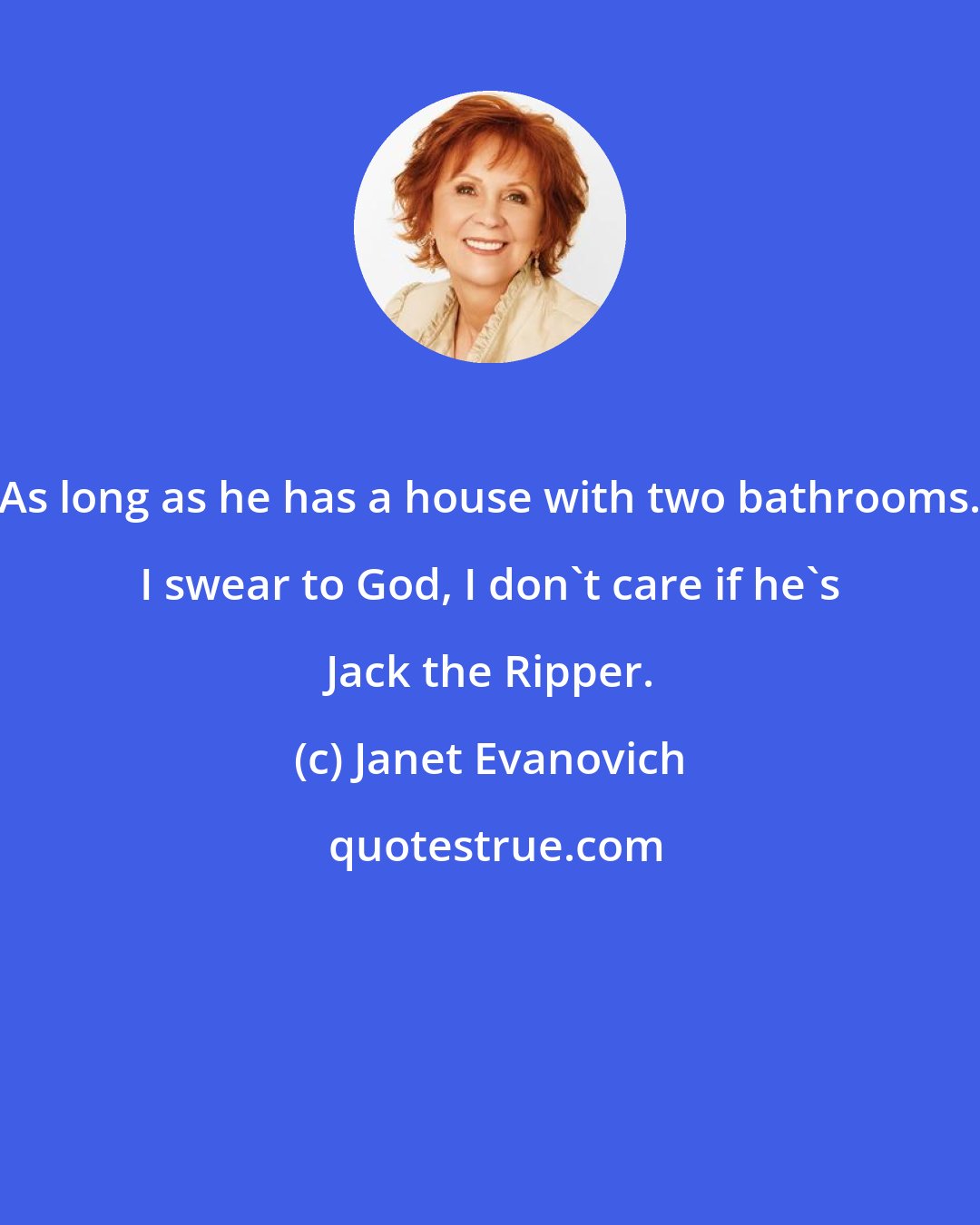 Janet Evanovich: As long as he has a house with two bathrooms. I swear to God, I don't care if he's Jack the Ripper.