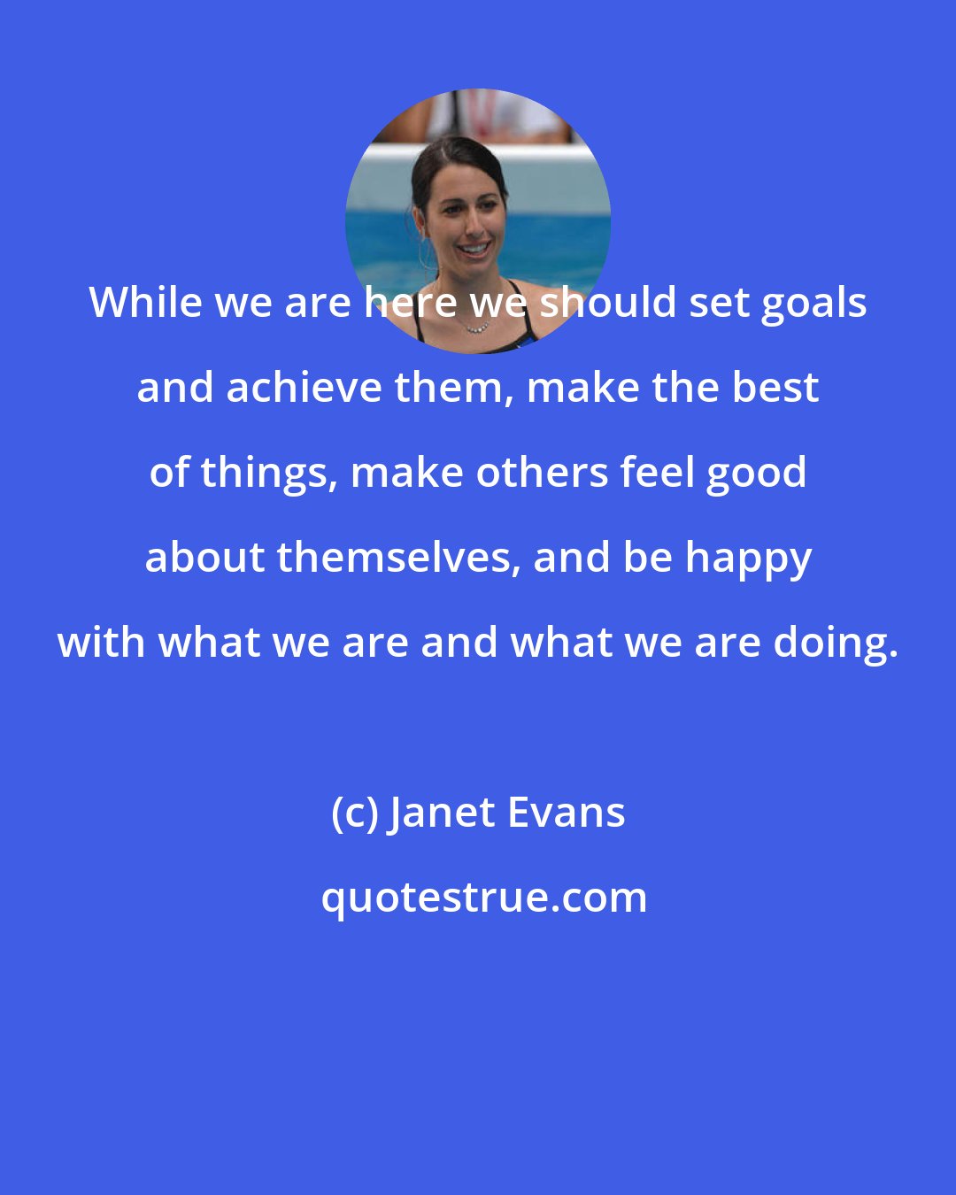 Janet Evans: While we are here we should set goals and achieve them, make the best of things, make others feel good about themselves, and be happy with what we are and what we are doing.