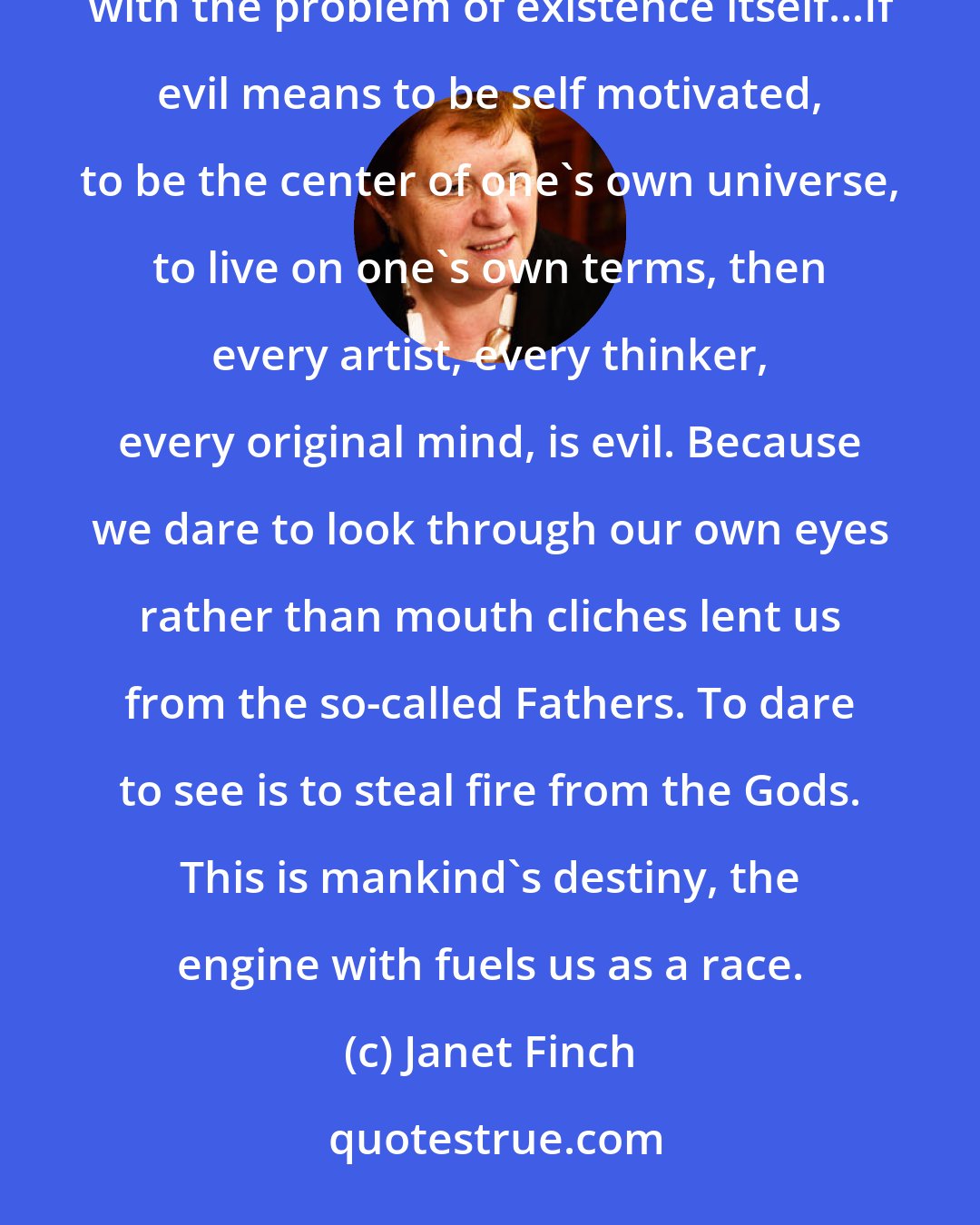 Janet Finch: The question of good and evil will always be one of philosophy's most intriguing problems, up there with the problem of existence itself...If evil means to be self motivated, to be the center of one's own universe, to live on one's own terms, then every artist, every thinker, every original mind, is evil. Because we dare to look through our own eyes rather than mouth cliches lent us from the so-called Fathers. To dare to see is to steal fire from the Gods. This is mankind's destiny, the engine with fuels us as a race.