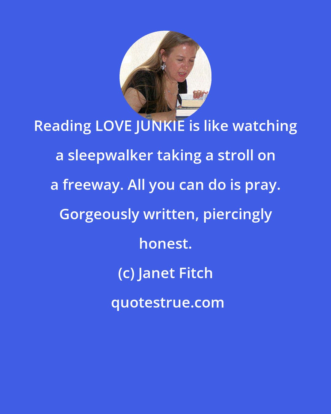 Janet Fitch: Reading LOVE JUNKIE is like watching a sleepwalker taking a stroll on a freeway. All you can do is pray. Gorgeously written, piercingly honest.